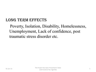 long term effects
  Poverty, Isolation, Disability, Homelessness,
 Unemployment, Lack of confidence, post
 traumatic stress disorder etc.




                 The Project Has been Presented in State
01-Jan-13                                                  5
                       Level Science Fair, Agartala
 