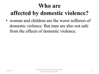 Who are
      affected by domestic violence?
• woman and children are the worst sufferers of
  domestic violence. But man are also not safe
  from the effects of domestic violence.




                The Project Has been Presented in State
01-Jan-13                                                 6
                      Level Science Fair, Agartala
 