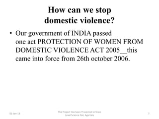 How can we stop
            domestic violence?
• Our government of INDIA passed
  one act PROTECTION OF WOMEN FROM
  DOMESTIC VIOLENCE ACT 2005__this
  came into force from 26th october 2006.




               The Project Has been Presented in State
01-Jan-13                                                7
                     Level Science Fair, Agartala
 