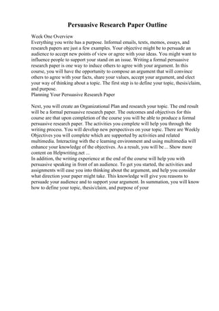 Persuasive Research Paper Outline
Week One Overview
Everything you write has a purpose. Informal emails, texts, memos, essays, and
research papers are just a few examples. Your objective might be to persuade an
audience to accept new points of view or agree with your ideas. You might want to
influence people to support your stand on an issue. Writing a formal persuasive
research paper is one way to induce others to agree with your argument. In this
course, you will have the opportunity to compose an argument that will convince
others to agree with your facts, share your values, accept your argument, and elect
your way of thinking about a topic. The first step is to define your topic, thesis/claim,
and purpose.
Planning Your Persuasive Research Paper
Next, you will create an Organizational Plan and research your topic. The end result
will be a formal persuasive research paper. The outcomes and objectives for this
course are that upon completion of the course you will be able to produce a formal
persuasive research paper. The activities you complete will help you through the
writing process. You will develop new perspectives on your topic. There are Weekly
Objectives you will complete which are supported by activities and related
multimedia. Interacting with the e learning environment and using multimedia will
enhance your knowledge of the objectives. As a result, you will be ... Show more
content on Helpwriting.net ...
In addition, the writing experience at the end of the course will help you with
persuasive speaking in front of an audience. To get you started, the activities and
assignments will ease you into thinking about the argument, and help you consider
what direction your paper might take. This knowledge will give you reasons to
persuade your audience and to support your argument. In summation, you will know
how to define your topic, thesis/claim, and purpose of your
 