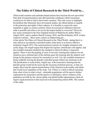 The Ethics of Clinical Research in the Third World by...
Third world countries and underdeveloped nations have become the new proverbial
Petri dish of experimentation and offer particular conditions which researchers
would never be able to find in their home countries. This only serves to highlight
the problem that inherently faces all research studies, the ethical debate in regards
to the protection and rights of their subjects. Is it feasible to expect the same
standards to apply in certain countries where an economical imbalance between
what is possible and what is not can be the largest hurdle to overcome? These are
key issues examined in the New England Journal of Medicine by author Marcia
Angell, M.D., and co authors Harold Varmus, M.D. and David Satcher, M.D. in their
respective articles... Show more content on Helpwriting.net ...
in her article The Ethics of Clinical Research in the Third World , stating that it is
only ethical to use placebo controlled studies when there is no known effective
treatment (Angell, 847). The current protocol consists of a lengthy treatment with
costly drugs, but Angell argues that despite the logistics, beneficence still applies, and
the available treatment should be the standard to which all others is measured
against. There is also the guiding of issue of not only ensuring that subjects are not
treated as just a minimal part of the ultimate goal, but ensuring that the subjects well
beings be the primary concern for researchers as well. Yet, the available treatment is
being withheld, leaving the placebo controlled group without any treatment at all.
The justification is weak at best, Angell says, with researchers claiming that the
placebo group would not be receiving the necessary treatment anyway, so they are
simply observing the natural manifestation of the infection in the mother and infant
that would occur regardless of the study. Yet, if there is a shift in ethical reasoning
from what is best to what is local , vulnerable populations will be open to further
exploitation by researchers and the practice is ultimately a direct violation of the
guidelines set forth by the various public and global health organizations which all
require equal protection to that received in the sponsoring nation (848). The context
of the study,
 