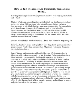 How Do Gift Exchanges And Commodity Transactions
Shape...
How do gift exchanges and commodity transactions shape your everyday interactions
with others?
The flow of gifts and commodities between individuals is a significant aspect of our
society as a whole. Gifts are things, often material objects, that are exchanged
between groups or individuals that have some kind of relationship. The value of this
gift is dependent on the nature, significance and goals of the relationship.
Commodities are objects that move between people through transactions with
minimal interaction or attachment. In this piece, I reflect on the way humans in
today s society engage with gifts, commodities and one another, with a particular
focus on the celebration of Christmas.
Gifts are utilised to both maintain and build ... Show more content on Helpwriting.net
...
Following that, the recipient is obligated to receive the gift with gratitude and in the
correct manner. Finally, there is an unspoken obligation to reciprocate, though not
necessarily immediately.
One of Western society s most significant holidays and gift givingoccasions is
Christmas, which takes place annually in late December. Christmas originated as a
Christian holiday commemorating the birth of Jesus Christ. It is, however,
celebrated as a cultural tradition by the majority of individuals in Western society,
not just followers of Christianity. It is a public holiday in many countries, often
centers around a festive meal, and the exchange of gifts is tradition. Gifts are not
only given between people with well established relationships, often presents are
given to coworkers or teachers for example. The value of the gift does vary though
depending on the extent of the relationship between the giver and receiver. One is
expected to give a very valuable and thoughtful present to their loved ones, but can
give something more generic or cheaper to a person they have less of a connection
with. For example, a mother may give her daughter an heirloom that has been
passed down to each generation or a husband might buy his wife a expensive piece
of jewelry. On the other hand, a friend may give another friend a gift card or money,
and coworkers might give one another a box
 