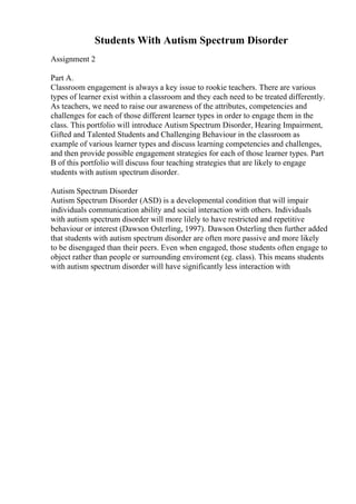 Students With Autism Spectrum Disorder
Assignment 2
Part A.
Classroom engagement is always a key issue to rookie teachers. There are various
types of learner exist within a classroom and they each need to be treated differently.
As teachers, we need to raise our awareness of the attributes, competencies and
challenges for each of those different learner types in order to engage them in the
class. This portfolio will introduce Autism Spectrum Disorder, Hearing Impairment,
Gifted and Talented Students and Challenging Behaviour in the classroom as
example of various learner types and discuss learning competencies and challenges,
and then provide possible engagement strategies for each of those learner types. Part
B of this portfolio will discuss four teaching strategies that are likely to engage
students with autism spectrum disorder.
Autism Spectrum Disorder
Autism Spectrum Disorder (ASD) is a developmental condition that will impair
individuals communication ability and social interaction with others. Individuals
with autism spectrum disorder will more lilely to have restricted and repetitive
behaviour or interest (Dawson Osterling, 1997). Dawson Osterling then further added
that students with autism spectrum disorder are often more passive and more likely
to be disengaged than their peers. Even when engaged, those students often engage to
object rather than people or surrounding enviroment (eg. class). This means students
with autism spectrum disorder will have significantly less interaction with
 