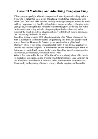 Coca Col Marketing And Advertising Campaigns Essay
If I am going to spotlight a historic company with tons of great advertising to learn
from, who is better than Coca Cola? This classic brand started of reminding us to
Drink Coca Cola since 1886 and now recently encourages everyone around the world
to Open Happiness every day. Even though their slogans are always changing as the
years go by, one thing that has remained constant throughout the history of Coke is
the innovative marketing and advertisingcampaigns that have launched and re
launched the brand. Coca Cola advertising history is filled with famous campaigns
that rank among the best in the world.
Coca Cola history began in 1886 when the curiosity of an Atlanta pharmacist, Dr.
John S. Pemberton, led him to create a unique tasting soft drink that could be sold
at soda fountains. He created a flavored syrup, took it to his neighborhood
pharmacy, where it was mixed with carbonated water. It was deemed excellent by
those he had chose to sample it. Dr. Pemberton s partner and bookkeeper, Frank M.
Robinson, is credited with naming the beverage Coca Cola as well as designing the
trademarked, distinct script, which is still used today.
When it first launched in the late 1800s, Coca Cola was already ahead of its time in
its marketing, using coupons and creating branded merchandise. Coca Cola may be
one of the best known brands in the world today, but that wasn t always the case.
However, by the beginning of the next century, it had a surprising million dollar
 