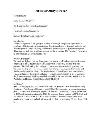 Employer Analysis Paper
Memorandum
Date: January 31, 2017
To: Cindi Clayton Schnitker, Instructor
From: Jill Martin, Student JM
Subject: Employer Analysis Report
Introduction
For this assignment, I am going to conduct a thorough analysis of a prospective
employer. This includes an organization description, history, financial analysis, and
industry profile. I am also going to identify a position I plan to pursue throughout
this course as well as a position summary and benchmarks. The Employer I am going
to analysis is SS C Technologies, Inc.
Position Summary
The position I plan to pursue throughout this course is a Fund Accountant Summer
Internship at SS C Technologies, Inc. located in Evansville, Indiana. For this
position, SS C is looking for a college ... Show more content on Helpwriting.net ...
SS C is a leading provider of investment and financial management software, and
fund administration services to the Hedge Fund, Private Equity, and Institutional
Financial Services Investment industry (Technologies, About Us ). SS C has more
the 7,500 employees working worldwide in offices located in North America, Asia,
Australia, and Europe (Technologies, SS C History ).
в€’History
SS C Technologies, Inc. was founded by William Stone in 1986. Stone is currently
Chairman of the Board of Directors and CEO of the company. He took the company
public in 1996 which was later acquired by entities connected to The Carlyle Group
in 2005 and was taken private. In 2010 the company began trading on NASDAQ and
has a ticker symbol of SSNC . SS C has acquired 43 business, since 1995, with
products, services, and technologies specific to their own industry (Technologies, SS
C
 