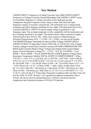 New Method
LM2907/LM2917 Frequency to Voltage Converter June 2000 LM2907/LM2917
Frequency to Voltage Converter General Description The LM2907, LM2917 series
are monolithic frequency to voltage converters with a high gain op amp
/comparator designed to operate a relay, lamp, or other load when the input
frequency reaches or exceeds a selected rate. The tachometer uses a charge pump
technique and offers frequency doubling for low ripple, full input protection in two
versions (LM2907 8, LM2917 8) and its output swings to ground for a zero
frequency input. The op amp/comparator is fully compatible with the tachometer and
has a floating transistor as its output. This feature allows either a ground or supply
referred load of up to 50 mA. The... Show more content on Helpwriting.net ...
Electrical Characteristics VCC = 12 VDC, TA = 25ЛљC, see test circuit Symbol
TACHOMETER Input Thresholds Hysteresis Offset Voltage LM2907/LM2917
LM2907 8/LM2917 8 Input Bias Current VOH VOL I2, I3 I3 K Pin 2 Pin 2 Output
Current Leakage Current Gain Constant Linearity OP/AMP COMPARATOR VOS
IBIAS Input Common Mode Voltage Voltage Gain Output Sink Current Output
Source Current Saturation Voltage VC = 1.0 VE = VCC в€’2.0 ISINK = 5 mA
ISINK = 20 mA ISINK = 50 mA ZENER REGULATOR Regulator Voltage Series
Resistance Temperature Stability TOTAL SUPPLY CURRENT RDROP = 470в„¦
7.56 10.5 +1 3.8 6 15 V в„¦ mV/ЛљC mA 1.0 40 VIN = 6.0V VIN = 6.0V 0 200 50
10 0.1 0.5 1.0 1.5 3 50 10 500 VCCв€’1.5V mV nA V V/mV mA mA V V V VIN =
В± 50 mVDC VIN = +125 mVDC (Note 3) VIN = в€’125 mVDC (Note 3) V2 = V3
= 6.0V (Note 4) I2 = 0, V3 = 0 (Note 3) fIN = 1 kHz, 5 kHz, 10 kHz (Note 5) 0.9
в€’1.0 1.0 0.3 140 VIN = 250 mVp p @ 1 kHz (Note 2) VIN = 250 mVp p @ 1 kHz
(Note 2) VIN = 250 mVp p @ 1 kHz (Note 2) 3.5 5 0.1 8.3 2.3 180 240 0.1 1.1 +1.0
% 10 15 1 mV mV ВµA V V ВµA ВµA Parameter Conditions Min Typ Max Units mV
mV В± 10 В± 25 30 В± 40 Note 1: For operation in ambient temperatures above
25ЛљC, the device must be derated based on a 150ЛљC maximum junction
temperature and a thermal resistance of 101ЛљC/W junction
 