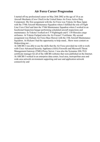 Air Force Career Progression
I started off my professional career on May 26th 2002 at the age of 18 as an
Aircraft Mechanic (Crew Chief) in the United States Air Force Active Duty
Component. My first assignment with the Air Force was Yokota Air Base Japan
with the 374th Aircraft Maintenance Squadron where I fulfilled the role of Flight
Line Crew Chief and later the 374th Maintenance Squadron where I worked in an
Isochronal Inspection hangar performing scheduled aircraft inspections and
maintenance. In Yokota I worked on C 9 Nightingale and C 130 Hercules cargo
airframes. At Yokota I helped retire the Air Force
s C 9 airframe. My second
assignment was Hickam Air Force Base Hawaii with the 15th Aircraft Maintenance
Squadron. At Hickam I had the opportunity to help stand... Show more content on
Helpwriting.net ...
At ABCBS I was able to use the skills that the Air Force provided me with to work
with Cisco Advanced Security Appliance (ASA) Firewalls and Microsoft Threat
Management Gateway (TMG) Proxy Server. I was also the Symantec SSL/TLS
certificate manager for all of the ABCBS websites that were published on the Internet.
At ABCBS I worked in an enterprise data center, local area, metropolitan area and
wide area network environment supporting end user and application network
connectivity and
 