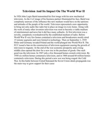 Television And Its Impact On The World War II
In 1926 John Logie Baird transmitted his first image with his new mechanical
television. As the 4 x2 image of his business partner illuminated his face, Baird was
completely unaware of the influence this new medium would have on the opinions
and attitudes of the people of the world. Television represented a new opportunity
to bring not only audio like radio but to place an image in every home. Along with
the work of many other inventors television was soon to become a viable medium
of entertainment and news but it did face many setbacks. At first television was a
novelty, completely overshadowed by the established medium of radio. Before
World War II very few homes contained a television and broadcasters mostly aired
15 minute segments and were limited in technology. Then on September 1, 1939
Hitler and Germany invaded Poland and the world plunged into World War II. The
FCC issued a ban on the construction of television equipment causing the growth of
television to stagnate. At the end of the war economic prosperity and a rising
middle class opened the door for a new rise in the purchase of goods. One such
good was the television. In 1947 only a few thousand homes owned a television. By
1950 six million homes contained a television, and in 1960 around 60 million homes
contained a television. During this period a new war was being waged: the Cold
War. In this battle between United Statesand the Soviet Union ideals propaganda was
the main way to grow support for their cause
 