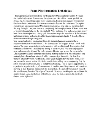 Foam Pipe Insulation Techniques
1 foam pipe insulation from local hardware store Masking tape Marbles You can
also include elements from around the classroom, like tables, chairs, yardsticks,
string, etc. To make the project more interesting, I sometimes acquire refrigerator
sized cardboard boxes and duct tape them to the floor of the classroom. Turn your
class into an amusement park! Most pipe insulator has one side pre cut almost all
the way through. Use your hands to completely split the pipe open. 6.Next, use a pair
of scissors to carefully cut the tube in half. After cutting a few inches, you can simply
hold the scissors open and slowly pull the tube through the open blade. I find that this
technique is faster and cuts straighter than making repeated cuts. 7. You ll... Show
more content on Helpwriting.net ...
You should definitely emphasize this with students because no matter how
awesome the roller coaster looks, if the connections are sloppy, it won t work well.
Most of the time, your students roller coasters will need to touch down onto a flat
surface like the floor. To secure the tubing to the floor, use two smaller pieces of
tape and secure the sides of the roller coaster. Do not tape across the entire tube.
Leaving the track clear of tape helps ensure that the marble will roll smoothly. The
second photo shows how a typical roller coaster might look after the first few
minutes of construction. And finally, show your students how to make turns. The
track must be turned on it s side if the marble is travelling even moderately fast. In
roller coaster construction, this is called track banking. This is a good opportunity to
explain the negative effects of momentum. A marble travelling forward will continue
moving in that direction because of it s momentum. If a curved track is not banked,
the marble may fly off of the edge of the track. However banking the track allows the
marble to run along the bottom of the track. Once the turn is complete, the track
should be straightened
 