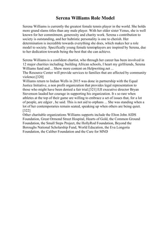 Serena Williams Role Model
Serena Williams is currently the greatest female tennis player in the world. She holds
more grand slams titles than any male player. With her older sister Venus, she is well
known for her commitment, generosity and charity work. Serena s contribution to
society is outstanding, and her hubristic personality is one to cherish. Her
determination is incredible towards everything she does, which makes her a role
model to society. Specifically young female tennisplayers are inspired by Serena, due
to her dedication towards being the best that she can achieve.
Serena Williams is a confident chartist, who through her career has been involved in
12 major charities including; building African schools, I heart my girlfriends, Serena
Williams fund and ... Show more content on Helpwriting.net ...
The Resource Center will provide services to families that are affected by community
violence.[320]
Williams return to Indian Wells in 2015 was done in partnership with the Equal
Justice Initiative, a non profit organization that provides legal representation to
those who might have been denied a fair trial.[321] EJI executive director Bryan
Stevenson lauded her courage in supporting his organization. It s so rare when
athletes at the top of their game are willing to embrace a set of issues that, for a lot
of people, are edgier , he said. This is not aid to orphans ... She was standing when a
lot of her contemporaries remain seated, speaking up when others are being quiet.
[322]
Other charitable organizations Williams supports include the Elton John AIDS
Foundation, Great Ormond Street Hospital, Hearts of Gold, the Common Ground
Foundation, the Small Steps Project, the HollyRod Foundation, Beyond the
Boroughs National Scholarship Fund, World Education, the Eva Longoria
Foundation, the Caliber Foundation and the Cure for MND
 