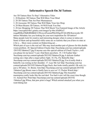 Informative Speech On 3d Tattoos
Are 3D Tattoos Here To Stay? Alternative Titles
1. 28 Realistic 3D Tattoos That Will Blow Your Mind
2. 28 3D Tattoos That Are Pure Masterpieces
3. 28 Awesome 3D Tattoos That Will Make Your Jaw Drop
4. 28 Most Bizarre 3D Tattoos. #4 Will Freak You Out.
5. 28 Jaw Dropping 3D Tattoos That Will Shock You Featured Image of the Article
https://encrypted tbn1.gstatic.com/images?q=tbn:ANd9GcT
rssqaBS0kyF0kR4RltBkbCC4NcwcxPosmmPHo5ZfqySV2jUd9Q Keywords 3D
tattoos Metadata Are you looking for your next inspiration for 3D tattoos?
Many people look for creative and interesting designs when it comes to tattoo art.
Some of them end up beautiful while some are so realistic that you d have to stare at
it for a ... Show more content on Helpwriting.net ...
Which pair of eyes is the real set? She may need another pair of glasses for this double
vision problem. 20. Special Edition Chucks http://buzzlamp.com/wp content/uploads
/2015/02/3dtattoo27.jpg If anyone sees this special edition of Chuck Taylor s, will
you please let me know? I can t find them anywhere. 19. 3 D Feather http:/
/buzzlamp.com/wp content/uploads/2015/02/3dtattoo28.jpg A delicate feather
resting one s hips after a major pillow fight. 18. Fly, Fly Butterfly http:/
/buzzlamp.com/wp content/uploads/2015/02/3dtattoo29.jpg You d really think a
butterfly was resting on her shoulder. 17. Lace Me Up! http://buzzlamp.com/wp
content/uploads/2015/02/3dtattoo30.jpg Ouch, that looks totally painful. Oh wait, it s
just a 3D tattoo. 16. Bionic Arm http://buzzlamp.com/wp content/uploads/2015/02
/3dtattoo3.jpg Bionic man is finally here to save us! 15. Pocket Watch http:/
/buzzlamp.com/wp content/uploads/2015/02/3dtattoo4.jpg This beautiful
masterpiece really looks like the real deal. Too bad it can t tell the exact time though.
14. Animal Paw Print http://buzzlamp.com/wp content/uploads/2015/02
/3dtattoo5.jpg Whoa, that paw print is huge! Which animal attacked you when you
went hiking last
 