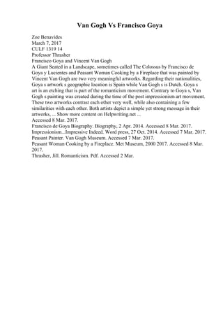 Van Gogh Vs Francisco Goya
Zoe Benavides
March 7, 2017
CULF 1319 14
Professor Thrasher
Francisco Goya and Vincent Van Gogh
A Giant Seated in a Landscape, sometimes called The Colossus by Francisco de
Goya y Lucientes and Peasant Woman Cooking by a Fireplace that was painted by
Vincent Van Gogh are two very meaningful artworks. Regarding their nationalities,
Goya s artwork s geographic location is Spain while Van Gogh s is Dutch. Goya s
art is an etching that is part of the romanticism movement. Contrary to Goya s, Van
Gogh s painting was created during the time of the post impressionism art movement.
These two artworks contrast each other very well, while also containing a few
similarities with each other. Both artists depict a simple yet strong message in their
artworks, ... Show more content on Helpwriting.net ...
Accessed 8 Mar. 2017.
Francisco de Goya Biography. Biography, 2 Apr. 2014. Accessed 8 Mar. 2017.
Impressionism...Impressive Indeed. Word press, 27 Oct. 2014. Accessed 7 Mar. 2017.
Peasant Painter. Van Gogh Museum. Accessed 7 Mar. 2017.
Peasant Woman Cooking by a Fireplace. Met Museum, 2000 2017. Accessed 8 Mar.
2017.
Thrasher, Jill. Romanticism. Pdf. Accessed 2 Mar.
 