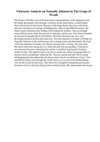 Character Analysis on Nunnally Johnson in The Grape of
Wrath
The Grape of Wrath is one of the best known representations of the depression and
the things that people went through. It focuses on the Joad family, a small family
that is forced out of their home. Because of the large family they have with them,
they have to head west in hopes of finding jobs. After a long difficult journey, the
finally reach California after finding a bill looking for workers. They go through
many different trials while the men try to find jobs, and the son, Tom Joad is haunted
by the past he thought that he left behind. All of the characters are very well
developed and they all have pros and cons. The best character in Grapes of Wrath, by
Nunnally Johnson, is Ma Joad because she is strong, kind, and determined. Ma Joad
is the best character in Grapes, by Johnson, because she is strong. The scene that
Ma shows most how strong she is is when she and Tom say goodbye. Tom has to
leave because his past is haunting him and he is terrified of getting his familyin
trouble or hurt. The night he leaves, he tries to sneak out without saying goodbye to
anyone, but he accidentally wakes up Ma. They go outside and talk. Ma is crying
and hugging him but admits that she always knew that he would have to leave. Tom
and Ma are really close through the whole movie, so it is one of the hardest things
ever for her to just let him leave. She shows her strength by letting him go because
she knows that it is the best thing for him and the family. She understands that having
 