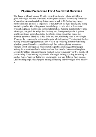 Physical Preparation For A Successful Marathon
The theory or idea of running 26 miles come from the story of pheidippides, a
greek messenger who ran 26 miles to inform greek forces of their victory in the city
of marathon. A marathon is long distance race, which is 26.2 miles long. Many
people think that 26 miles is impossible to run, but with the right training and eating
habits its possible. One thing people should always keep in mind is that mental
preparation plays a big role in a successful marathon. Running marathons have great
advantages, it s good for weight loss, healthy, and fun to participate in. A person
might want to run a marathon to test their limits or just prove they can go the
distance. perhaps a friend has talked them into it or just simply want to lose weight.
Whatever the reason might be it would require a lot of training. Training is defined as
making or becoming prepared for a test or skill. By following a marathon training
schedule, you will develop gradually through four training phases: endurance,
strength, speed, and tapering. Many marathon professionals suggest that people
training for a marathon should train for at least five months. Most marathon plans
account for at least one cross training workout each week during your five months of
your training. Cross training may consist of strength training, cycling, swimming or
another form of exercise that targets your muscles in a way different from running.
Cross training helps you keep your training interesting and encourages more balance
in
 