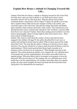 Explain How Bruno s Attitude Is Changing Towards His
Life...
Chapter 9 Describe how Bruno s attitude is changing towards his life at Out With.
He really does want to go back to Berlin so very bad, but he doesn t much
remember what his life was like back there. What has Bruno noticed about
Lieutenant Kotler s interactions with his family? Explain. He spends a lot of time
that is needed with his father but he also whispers weirdly to his mother, and
somewhat starts to flirt with Gretel. Describe the change that Father and Mother
agree should be made to Bruno and Gretel s daily routine. Their parents have now
decided that they need to continue their educations. How do Bruno s interests differ
from Herr Liszt s interests? Explain. Bruno likes reading and art and Herr Liszt like
history and geography. Bruno is being taught by Herr but he doesn t have... Show
more content on Helpwriting.net ...
Explain. Herr wants to teach about the country s history and what has been
engaged in the children. On page 98, the author described Herr Liszt voice as
sinister and said that he hissed when he talked. What do these clues tell the reader
about Herr Liszt? The clues that the author is telling us is that Herr Liszt is angry
and strict. You can also tell that he is trying to make his point but Bruno is just not
understanding it. What central question does Bruno begin to ponder as he
prepares to leave the house for an exploration ? What thoughts lead him to that
question? The central question he ponders is he compares the very odd behaviours
of the people that wear the striped pajamas. He wonders what makes them two
separate groups. What does Bruno stop to investigate as he prepares to leave the
backyard? What does he discover? He compares the very odd behaviours of the
people that wear the striped pajamas. He wonders what makes them two separate
groups. He stops and investigates the bench and finds that the bench had words
saying that it was dedicated the the opening of
 