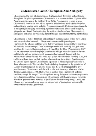 Clytemnestra s Acts Of Deception And Ambiguity
Clytemnestra, the wife of Agamemnon, displays acts of deception and ambiguity
throughout the play Agamemnon. Clytemnestra is at home for about 10 years while
Agamemnon is away at the battle of Troy. While Agamemnon is away at war,
Clytemnestra cheated on him with Aegisthus. This leads to much of the deception
and ambiguity leading up to and after Agamemnons death. Clytemnestrabelieves she
is doing the just thing by murdering Agamemnon because he had their daughter,
Iphigenia, sacrificed. During the play the audience is shown how Clytemnestra is
ambiguous and gives her reasoning behind this just cause for murdering her husband.
Clytemnestra is full of deception and ambiguity in many scenes of this play. She is
able to deceive her husband, ... Show more content on Helpwriting.net ...
I agree with the Chorus and their view that Clytemnestra should not have murdered
her husband out of revenge. The Chorus says no one will stand by you, you have
no allies. Revenge will come and you will pay, blow for blow (Agamemnon .1429
.1430). Here the Chorus is saying Clytemnestra will get what she deserves for this
and that she will not get away with murdering her husband. I agree with this
because none of the citizens will stand by a queen who murdered the king. Also, her
children will not stand by their mother who murdered their father. Another reason
the Chorus argues against Clytemnestra s position is because justice will come to
those who deserve it. The sword of Justice is being sharpened on the grindstone of
Destiny to cut more pain the Chorus means that the Gods are prepared to give
punishment to Clytemnestra and she will not be able to escape it because it is her
destiny (Agamemnon .1535 .1536). This is another point I agree with and it is
similar to an eye for an eye. There is cycle of wrong doing that occurs throughout the
play, Agamemnon killed Iphigenia, so Clytemnestra killed Agamemnon. Now it is
time for Clytemnestra to be killed as justification for her wrong doing. Lastly, the
Chorus says such unrelenting anger...a vicious trial of destruction, an insatiable
appetite for disaster (Agamemnon
 