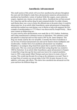 Anesthesia Advancement
This small section of this article will cover how anesthesia has advance throughout
the years and who helped to make these advancements numerous advancements in
anesthesia has benefited a variety of medical fields like surgery, neuro endocrine
surgery, inpatient care, intense car and many others. Anesthesia has not been around
for a long time and the earliest drug for pain remained alcohol. In colder climates
such Russia there was a way to freeze the affected area to the point where it would be
almost pain less. In an article titled Anaesthesia a great advancement in Surgerythey
said that this method was used during a war in Russia to help with amputees the first
example of anesthesiadates to 1772 when it was discovered by Joseph Priesly.... Show
more content on Helpwriting.net ...
As years went by more advancements were made like in 1831 Guthrie, Soubeiran,
and Liebig manufactured a substance known as chloroform. This substance could
put patients to sleep fast and was first used in 1847 by Dr. James Simpson. This
drug was mostly used by the over all public. Currently this form of anesthesia is
use for tons of metical and personal uses and can be found in Some toothpastes and
mouthwashes. Another form of an anesthesia advancement was morphine.
Morphine is an analgesic drug found from opium that is used for medicinally to
release pain. This was a more powerful and faster acting drug that was created in
1804 by Serteriner. In an article titled Anaesthesia a great advancement in Surgery
it stated that a long time ago the Inca used coco leaves for a typical anesthetic.
Later in 1892 a man named Albert Nieman used coco leaves to create a form of
cocaine. This would stop the pain for as long as the substances was used. There is
no legal form of cocaine you can get today in the USA for pain, because its very
addictive with many side effects. This shows how anesthesia has advanced over the
years and how the different drugs are
 