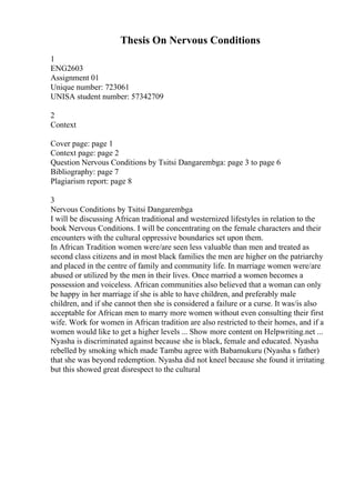 Thesis On Nervous Conditions
1
ENG2603
Assignment 01
Unique number: 723061
UNISA student number: 57342709
2
Context
Cover page: page 1
Context page: page 2
Question Nervous Conditions by Tsitsi Dangarembga: page 3 to page 6
Bibliography: page 7
Plagiarism report: page 8
3
Nervous Conditions by Tsitsi Dangarembga
I will be discussing African traditional and westernized lifestyles in relation to the
book Nervous Conditions. I will be concentrating on the female characters and their
encounters with the cultural oppressive boundaries set upon them.
In African Tradition women were/are seen less valuable than men and treated as
second class citizens and in most black families the men are higher on the patriarchy
and placed in the centre of family and community life. In marriage women were/are
abused or utilized by the men in their lives. Once married a women becomes a
possession and voiceless. African communities also believed that a woman can only
be happy in her marriage if she is able to have children, and preferably male
children, and if she cannot then she is considered a failure or a curse. It was/is also
acceptable for African men to marry more women without even consulting their first
wife. Work for women in African tradition are also restricted to their homes, and if a
women would like to get a higher levels ... Show more content on Helpwriting.net ...
Nyasha is discriminated against because she is black, female and educated. Nyasha
rebelled by smoking which made Tambu agree with Babamukuru (Nyasha s father)
that she was beyond redemption. Nyasha did not kneel because she found it irritating
but this showed great disrespect to the cultural
 