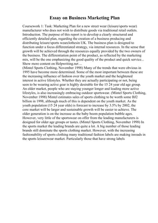 Essay on Business Marketing Plan
Coursework 1: Task: Marketing Plan for a new street wear (leisure/sports wear)
manufacturer who does not wish to distribute goods via traditional retail outlets.
Introduction. The purpose of this report is to develop a clearly structured and
efficiently detailed plan, regarding the creation of a business producing and
distributing leisure/sports wearclothesin UK. The business plan is designed to
function under a focus differentiated strategy, via internal resources. In the sense that
growth will be achieved through the resources equally provided by the two owners of
the business. The differentiation point of the product, as reflected by the marketing
mix, will be the one emphasizing the good quality of the product and quick service...
Show more content on Helpwriting.net ...
(Mintel Sports Clothing, November 1998) Many of the trends that were obvious in
1995 have become more determined. Some of the most important between these are
the increasing influence of fashion over the youth market and the heightened
interest in active lifestyles. Whether they are actually participating or not, being
seen to be wearing active gear is highly desirable for the 15 24 year old age group.
An older market, people who are staying younger longer and leading more active
lifestyles, is also increasingly embracing outdoor sportswear. (Mintel Sports Clothing,
November 1998) Mintel estimates sales of sports clothing to be worth some ВЈ2
billion in 1998, although much of this is dependent on the youth market. As the
youth population (15 24 year olds) is forecast to increase by 3.5% by 2002, the
core market will be larger and sustainable growth will be easier to achieve. The
older generation is on the increase as the baby boom population bubble ages.
However, very little of the sportswear on offer from the leading manufacturers is
designed for older age groups or tastes. (Mintel Sports Clothing, November 1998) In
the sports market the leading brands are quite a lot. A big number of those leading
brands still dominate the sports clothing market. However, with the increasing
fashionability of sports clothing many traditional fashion labels are making inroads in
the sports leisurewear market. Particularly those that have strong labels
 