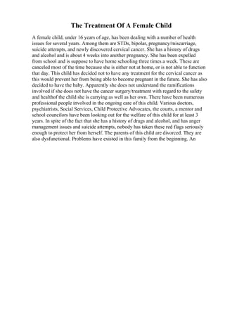 The Treatment Of A Female Child
A female child, under 16 years of age, has been dealing with a number of health
issues for several years. Among them are STDs, bipolar, pregnancy/miscarriage,
suicide attempts, and newly discovered cervical cancer. She has a history of drugs
and alcohol and is about 4 weeks into another pregnancy. She has been expelled
from school and is suppose to have home schooling three times a week. These are
canceled most of the time because she is either not at home, or is not able to function
that day. This child has decided not to have any treatment for the cervical cancer as
this would prevent her from being able to become pregnant in the future. She has also
decided to have the baby. Apparently she does not understand the ramifications
involved if she does not have the cancer surgery/treatment with regard to the safety
and healthof the child she is carrying as well as her own. There have been numerous
professional people involved in the ongoing care of this child. Various doctors,
psychiatrists, Social Services, Child Protective Advocates, the courts, a mentor and
school councilors have been looking out for the welfare of this child for at least 3
years. In spite of the fact that she has a history of drugs and alcohol, and has anger
management issues and suicide attempts, nobody has taken these red flags seriously
enough to protect her from herself. The parents of this child are divorced. They are
also dysfunctional. Problems have existed in this family from the beginning. An
 