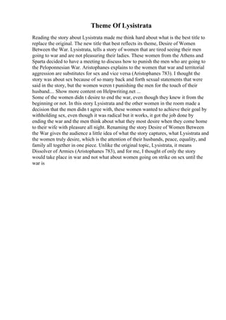 Theme Of Lysistrata
Reading the story about Lysistrata made me think hard about what is the best title to
replace the original. The new title that best reflects its theme, Desire of Women
Between the War. Lysistrata, tells a story of women that are tired seeing their men
going to war and are not pleasuring their ladies. These women from the Athens and
Sparta decided to have a meeting to discuss how to punish the men who are going to
the Peloponnesian War. Aristophanes explains to the women that war and territorial
aggression are substitutes for sex and vice versa (Aristophanes 783). I thought the
story was about sex because of so many back and forth sexual statements that were
said in the story, but the women weren t punishing the men for the touch of their
husband.... Show more content on Helpwriting.net ...
Some of the women didn t desire to end the war, even though they knew it from the
beginning or not. In this story Lysistrata and the other women in the room made a
decision that the men didn t agree with, these women wanted to achieve their goal by
withholding sex, even though it was radical but it works, it got the job done by
ending the war and the men think about what they most desire when they come home
to their wife with pleasure all night. Renaming the story Desire of Women Between
the War gives the audience a little idea of what the story captures, what Lysistrata and
the women truly desire, which is the attention of their husbands, peace, equality, and
family all together in one piece. Unlike the original topic, Lysistrata, it means
Dissolver of Armies (Aristophanes 783), and for me, I thought of only the story
would take place in war and not what about women going on strike on sex until the
war is
 