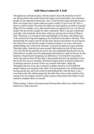 Self Observation Of A Self
Throughout my self observation, I felt the need to start with a baseline of who I
am. Being raised in the south I learned to respect myself and others, but sometimes
people are just right down obnoxious. Also, I hold myself to high standards because
there s no reason why I cannot make my goals a reality if I give it my all. This is
known as Self Concept: The relatively stable set of perceptions you hold of yourself.
(Page 63) For example, in my observationI notice my patience level is very thin for
people who do not have respect for other s education. There s one girl in particular
yesterday, who texted the whole class, which my nursing class is from 8:30am to
2pm. Therefore, as I m trying to listen and highlight in my book, only thing I hear
is the sound of her long nails tapping on her keyboard or her phone vibrating. Than
during break she wants to ask me for the notes, because the teacher was moving too
fast. Since this is still the first couple of weeks of school, I try to be a little more
understanding, but I will not do someone s work just for them not to pay attention.
Therefore today, when the test came around I had studied my butt off and scored
very well. But for the girl that sits next to me, she complained that the test was too
hard and how we didn t have the appropriate information to study for the test. In that
moment, I found myself comparing our differences, I work hard for my grades. I
study and work my butt off then there s those people that don t do anything in class
but are the first ones to complain. The book recognized this as Social Comparison:
Evaluating ourselves in terms of how we compare with others. (Page 66)
Throughout the rest of my day, I noticed I compare myself to a lot of different
people without even noticing. Like when I was driving home I saw all these people
texting and driving, and I just could not help thinking like what the heck, I can t
even look to the side without going into the other line so how in the world are they
texting! I do not compare myself to other to prove whose better but I believe it just
natural to compare others to yourself.
While at home, I observe the unreserved self more than while am at school where I
trend to be a little reserved. I
 