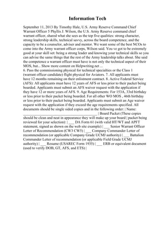 Information Tech
September 11, 2013 By Timothy Hale, U.S. Army Reserve Command Chief
Warrant Officer 5 Phyllis J. Wilson, the U.S. Army Reserve command chief
warrant officer, shared what she sees as the top five qualities: strong character,
strong leadership skills, technical savvy, across the board competence, and the
capacity to be a counselor, adviser and mentor. We want some of the best NCOs to
come into the Army warrant officer corps, Wilson said. You ve got to be extremely
good at your skill set: being a strong leader and knowing your technical skills so you
can advise the same things that the rest of the Army leadership talks about. She said
the competence a warrant officer must have is not only the technical aspect of their
MOS, but... Show more content on Helpwriting.net ...
6. Pass the commissioning physical for technical specialties or the Class 1
(warrant officer candidate) flight physical for Aviators. 7. All applicants must
have 12 months remaining on their enlistment contract. 8. Active Federal Service
(AFS): All applicants must have 12 years of AFS or less prior to their packet being
boarded. Applicants must submit an AFS waiver request with the application if
they have 12 or more years of AFS. 9. Age Requirements: For 153A, 33rd birthday
or less prior to their packet being boarded. For all other WO MOS , 46th birthday
or less prior to their packet being boarded. Applicants must submit an Age waiver
request with the application if they exceed the age requirements specified. All
documents should be single sided copies and in the following order: | Name:
________________________________________ | Board Packet (These copies
should be clean and neat in appearance they will make up your board | packet being
reviewed for your selection): | ___ DA Form 61 (with valid HT/WT and APFT
statement, signed as shown on the web site example) | ___ Senior Warrant Officer
Letter of Recommendation (CW3 CW5) | ___ Company Commander Letter of
recommendation (or applicable Company Grade UCMJ authority) | ___ Battalion
Commander Letter of recommendation (or applicable Field Grade UCMJ
authority) | ___ Resume (USAREC Form 1935) | ___ ERB or equivalent document
(used to verify DOB, GT, AFS, and ETS) |
 