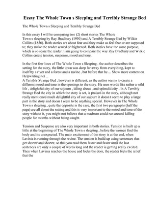 Essay The Whole Town s Sleeping and Terribly Strange Bed
The Whole Town s Sleeping and Terribly Strange Bed
In this essay I will be comparing two (2) short stories The Whole
Town s sleeping by Ray Bradbury (1950) and A Terribly Strange Bed by Wilkie
Collins (1856). Both stories are about fear and they make us feel fear or are supposed
to; they make the reader scared or frightened. Both stories have the same purpose,
which is so scare the reader. I am going to compare the way Ray Bradbury and Wilkie
Collins create tension, suspense, mood and tone.
In the first few lines of The Whole Town s Sleeping , the author describes the
setting for the story, the little town was deep far away from everything, kept to
itself by a river and a forest and a ravine , but before that he ... Show more content on
Helpwriting.net ...
A Terribly Strange Bed , however is different, as the author seems to create a
different mood and tone in the openings to the story. He uses words like rather a wild
life , delightful city of our sojourn , idling about , and splendid city . In A Terribly
Strange Bed the city in which the story is set, is praised in the story, although not
really mentioned much delightful city of our sojourn it doesn t seem to play a large
part in the story and doesn t seem to be anything special. However in The Whole
Town s sleeping , quite the opposite is the case, the first two paragraphs (half the
page) are all about the setting and this is very important to the mood and tone of the
story without it, you might not believe that a madman could run around killing
people for months without being caught.
Tension and Suspense are also very important in both stories. Tension is built up a
little at the beginning of The Whole Town s sleeping , before the women find the
body and its unexpected. The main excitement of the story is at the end, when
Lavinia is running through the ravine. The tension is build up using sentences that
get shorter and shorter, so that you read them faster and faster until the last
sentences are only a couple of words long and the reader is getting really excited.
Then when Lavinia reaches the house and locks the door, the reader feels the relief
that the
 