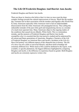 The Life Of Frederick Douglass And Harriet Ann Jacobs
Frederick Douglass and Harriet Ann Jacobs
There are those in America who believe that it is time we move past the deep
complex feelings towards the cultural repercussions of slavery. Much like the modern
day, Germans feel in their association with the murders and tragedies after World War
II, many Americans especially white American want to feel an understandable
disassociation from the white Americans who propagated slavery. Thus calling this
unbearable reminder of the past white guilt and marginalizing slavery as a mistake
of a much more ignorant time. Many Americans object to the ongoing studies of
the conditions that caused slavery (Bardis, White Guilt). This is a tremendous
mistake, and the memoirs of Frederick Douglass and Harriet Ann Jacobs
exemplifies why it is essential that this time period is studied and be understood by
all current and future generations of Americans. Douglass s Narrative of the Life
of Frederick Douglass, an American Slave and Jacobs s Incidents in the Life of a
Slave Girl portray very different aspects of this shameful time in history. The life
of a slave was not a static or universal lifestyle, and those held in bondage led
extremely different lives. While much of this could be attributed to the region, work
available, or specific plantations, the biggest difference highlighted by comparing
Douglass and Jacobs, is the difference in experience based on gender. Both Douglass
and Jacobs are extremely expressive writers who
 