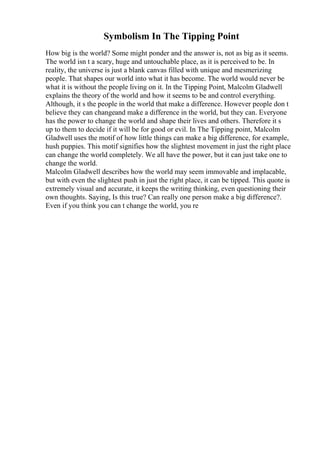 Symbolism In The Tipping Point
How big is the world? Some might ponder and the answer is, not as big as it seems.
The world isn t a scary, huge and untouchable place, as it is perceived to be. In
reality, the universe is just a blank canvas filled with unique and mesmerizing
people. That shapes our world into what it has become. The world would never be
what it is without the people living on it. In the Tipping Point, Malcolm Gladwell
explains the theory of the world and how it seems to be and control everything.
Although, it s the people in the world that make a difference. However people don t
believe they can changeand make a difference in the world, but they can. Everyone
has the power to change the world and shape their lives and others. Therefore it s
up to them to decide if it will be for good or evil. In The Tipping point, Malcolm
Gladwell uses the motif of how little things can make a big difference, for example,
hush puppies. This motif signifies how the slightest movement in just the right place
can change the world completely. We all have the power, but it can just take one to
change the world.
Malcolm Gladwell describes how the world may seem immovable and implacable,
but with even the slightest push in just the right place, it can be tipped. This quote is
extremely visual and accurate, it keeps the writing thinking, even questioning their
own thoughts. Saying, Is this true? Can really one person make a big difference?.
Even if you think you can t change the world, you re
 