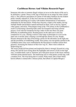 Caribbean Heroes And Villains Research Paper
Someone who robs or commits illegal violence at sea or on the shores of the sea is,
by definition, a pirate. Piracy in the Age of Sails has set an image for what a pirate
truly is. The collective perception of a pirate of old makes fondness for the modern
pirate virtually unheard of, as they have become an excellent subject for
entertainment and bring joy to many with modern interpretations of adventures
undertaken by the buccaneers. Pirates have become a staple in the market, having
multiple brands and products named and based on them, such as movies, liquors,
video games, and music. Piracybegan rising in the 17th century in the Caribbeanas a
result of it becoming a booming trade center for European and rising colonial
powers. Even with the Europeans having a stake in that area there was great
difficulty in establishing peace. Keeping peace on the open seas is not easy
compared to in a city, chasing a massive ship ready to participate in a war on the
open seas is not the same a chasing a car through the streets of a city. People
became attracted to the idea of becoming a pirate for the adventure on the high seas
and the possibility of establishing wealth. Since piracy was not quickly quelled in the
Caribbean entire cities were established by the buccaneers to further cement their
presence, increasing the chances of their new way of... Show more content on
Helpwriting.net ...
The music produced from pirates and inspired by them is strongly focused on a sing
along vibe and the lyrics being about the highlights and sorrows of life on the high
seas. A modern band, such as Alestorm, have had great success in the music industry
with their pirate themed music. The band keeps true to what pirates would sing, with
a modern twist. The twist being that it is metal. Pirate metal. One of their better
known albums is named after a famous pirate, that album is Captain Morgan s
 