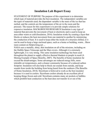 Insulation Lab Report Essay
STATEMENT OF PURPOSE The purpose of this experiment is to determine
which type of material provides the best insulation. The independent variables are
the types of materials used, the dependant variable is the mass of the ice that has
melted, and the controls are the temperature of the air in the room and the
pressure. The reason for this experiment is to provide simple solutions for
expensive insulation. BACKGROUND RESEARCH Insulation is any type of
material that prevents the movement of heat or electricity and is used to keep an
area either warm or cold (Insulation, 2016). Insulation works by creating a layer that
blocks or reduces the heat movement from one material to another by minimizing
the conduction of heat. It is used to keep either the inside of a structure chilled, or it
can be used to keep a large enclosed space, such as a home or building, warm... Show
more content on Helpwriting.net ...
NASA uses a metallic, shiny, thin insulation on all of the missions, including on
the Hubble Space Telescope and the Mars rovers. Although it is extremely
lightweight, it is very strong. This same insulation technology has been used
throughout the planet to supply effective thermal blankets to people in need (A
Shining Example of Space Benefits, 2007). The benefits of home insulation far
exceed the disadvantages. Some advantages are reduced energy bills, more
tolerable air temperatures, and a cleaner community because of a reduced carbon
footprint. Insulation will also help to block out sounds from outside, and keep
sounds from inside the building from being heard from the outdoors (The Benefits
of Home Insulation, 2014). Styrofoam is believed to work as the best insulator
because it is used in coolers. Styrofoam coolers already do an excellent job of
keeping things frozen and cold. Styrofoam contains many air pockets or bubbles
which prohibit heat conduction so the heat does not transfer in or out of the
 