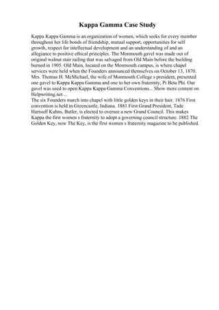 Kappa Gamma Case Study
Kappa Kappa Gamma is an organization of women, which seeks for every member
throughout her life bonds of friendship, mutual support, opportunities for self
growth, respect for intellectual development and an understanding of and an
allegiance to positive ethical principles. The Monmouth gavel was made out of
original walnut stair railing that was salvaged from Old Main before the building
burned in 1905. Old Main, located on the Monmouth campus, is where chapel
services were held when the Founders announced themselves on October 13, 1870.
Mrs. Thomas H. McMichael, the wife of Monmouth College s president, presented
one gavel to Kappa Kappa Gamma and one to her own fraternity, Pi Beta Phi. Our
gavel was used to open Kappa Kappa Gamma Conventions... Show more content on
Helpwriting.net ...
The six Founders march into chapel with little golden keys in their hair. 1876 First
convention is held in Greencastle, Indiana. 1881 First Grand President, Tade
Hartsuff Kuhns, Butler, is elected to oversee a new Grand Council. This makes
Kappa the first women s fraternity to adopt a governing council structure. 1882 The
Golden Key, now The Key, is the first women s fraternity magazine to be published.
 