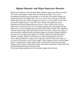 Bipolar Disorder And Major Depressive Disorder
Moods are feelings we all go through. Many different things can affect our moods.
We can be super happy or super down by anything instantly. If we were to
accomplish something, get a good grade, or a raise that will instantly change our
mood and bring us to a happy state. If we were to fail, lose a job, get a ticket that
might make us go into a down or depressive mood. It is very normal for us to have
our moods affected by day to day life events. People who experience mood
disorders get affected longer and more severe to where it affects their lives so
badly they can t function well. Even if things are going well some people still get
depressed, or when something they encounter bothers them. People who experience
extreme mood swings suffer drastically with their emotions. Their are two types of
mood disorders: bipolar disorder and major depressive disorder. Bipolar disorder is
also known to be called manic depressive disorder. Research shows that bipolar
disorder is genetic. Bipolar disorder has two stages that people deal with, the
manic stage and depressive stage. These stages can each last from hours, days, to
even years. Stress plays a role in these stages. These stages go from an intense happy
stage to a deep derisive stage. People suffer with elevated moods and personality
change, and this tends to affect their friends and family around them. Medication and
psychotherapy both help treat this disorder.
In the manic phase people tend to be extremely happy and work and
 