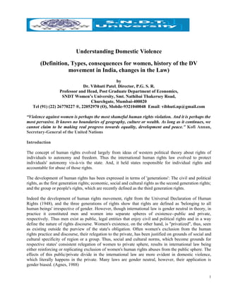 Understanding Domestic Violence

        (Definition, Types, consequences for women, history of the DV
                    movement in India, changes in the Law)
                                                by
                              Dr. Vibhuti Patel, Director, P.G. S. R.
                  Professor and Head, Post Graduate Department of Economics,
                   SNDT Women’s University, Smt. Nathibai Thakersey Road,
                                  Churchgate, Mumbai-400020
   Tel (91) (22) 26770227 ®, 22052970 (O), Mobile-9321040048 Email: vibhuti.np@gmail.com

“Violence against women is perhaps the most shameful human rights violation. And it is perhaps the
most pervasive. It knows no boundaries of geography, culture or wealth. As long as it continues, we
cannot claim to be making real progress towards equality, development and peace.” Kofi Annan,
Secretary-General of the United Nations

Introduction

The concept of human rights evolved largely from ideas of western political theory about rights of
individuals to autonomy and freedom. Thus the international human rights law evolved to protect
individuals' autonomy vis-à-vis the state. And, it held states responsible for individual rights and
accountable for abuse of those rights.

The development of human rights has been expressed in terms of 'generations': The civil and political
rights, as the first generation rights; economic, social and cultural rights as the second generation rights;
and the group or people's rights, which are recently defined as the third generation rights.

Indeed the development of human rights movement, right from the Universal Declaration of Human
Rights (1948), and the three generations of rights show that rights are defined as 'belonging to all
human beings' irrespective of gender. However, though international law is gender neutral in theory, in
practice it constituted men and women into separate spheres of existence--public and private,
respectively. Thus men exist as public, legal entities that enjoy civil and political rights and in a way
define the nature of rights discourse. Women's existence, on the other hand, is "privatized", thus, seen
as existing outside the purview of the state's obligation. Often women's exclusion from the human
rights practice and discourse, their relegation to the private, has been justified on grounds of social and
cultural specificity of region or a group. Thus, social and cultural norms, which become grounds for
respective states' consistent relegation of women to private sphere, results in international law being
either reinforcing or replicating exclusion of women's human rights abuses from the public sphere. The
effects of this public/private divide in the international law are more evident in domestic violence,
which literally happens in the private. Many laws are gender neutral, however, their application is
gender biased. (Agnes, 1988)

                                                                                                            1
 