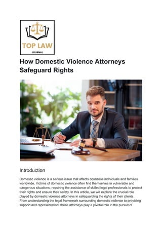 How Domestic Violence Attorneys
Safeguard Rights
Introduction
Domestic violence is a serious issue that affects countless individuals and families
worldwide. Victims of domestic violence often find themselves in vulnerable and
dangerous situations, requiring the assistance of skilled legal professionals to protect
their rights and ensure their safety. In this article, we will explore the crucial role
played by domestic violence attorneys in safeguarding the rights of their clients.
From understanding the legal framework surrounding domestic violence to providing
support and representation, these attorneys play a pivotal role in the pursuit of
 