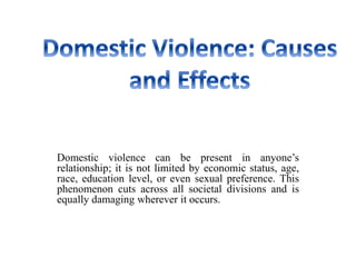 Domestic violence can be present in anyone’s
relationship; it is not limited by economic status, age,
race, education level, or even sexual preference. This
phenomenon cuts across all societal divisions and is
equally damaging wherever it occurs.
 