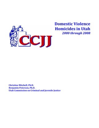  
                                                                      
                                                                      
                                            Domestic Violence 
                                            Homicides in Utah 
                                                    2000 through 2008 
                                         
                                         
                                         
                                         
                                         
 
 
 
 
 
 
 
 
 
 
 
Christine Mitchell, Ph.D. 
Benjamin Peterson, Ph.D. 
Utah Commission on Criminal and Juvenile Justice 
 
 