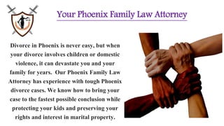 Your Phoenix Family Law Attorney
Divorce in Phoenix is never easy, but when
your divorce involves children or domestic
violence, it can devastate you and your
family for years. Our Phoenix Family Law
Attorney has experience with tough Phoenix
divorce cases. We know how to bring your
case to the fastest possible conclusion while
protecting your kids and preserving your
rights and interest in marital property.
 