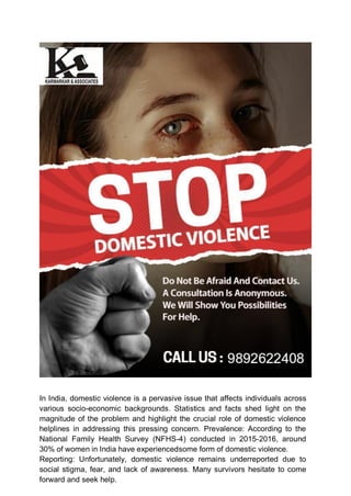 In India, domestic violence is a pervasive issue that affects individuals across
various socio-economic backgrounds. Statistics and facts shed light on the
magnitude of the problem and highlight the crucial role of domestic violence
helplines in addressing this pressing concern. Prevalence: According to the
National Family Health Survey (NFHS-4) conducted in 2015-2016, around
30% of women in India have experiencedsome form of domestic violence.
Reporting: Unfortunately, domestic violence remains underreported due to
social stigma, fear, and lack of awareness. Many survivors hesitate to come
forward and seek help.
 