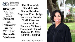 BPW/NC
Virtual
Club
Presents
an
Innovator
in the
World of
Domestic
Violence
Photo credit: Judge Ola M. Lewis
The Honorable
Ola M. Lewis
Senior Resident
Supreme Court Judge
Brunswick County
North Carolina
Creator of the
Domestic Violence
Therapeutic Court
October 19, 2015
8:00PM – 9:00PM
 