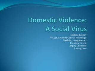 Darlene Lowrey PSY492 Advanced General Psychology Module 7, Assignment 2 Professor Viventi Argosy University June 25, 2010 Domestic Violence:A Social Virus  