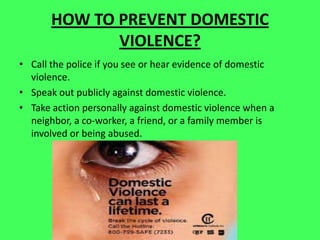 HOW TO PREVENT DOMESTIC
VIOLENCE?
• Call the police if you see or hear evidence of domestic
violence.
• Speak out publicly against domestic violence.
• Take action personally against domestic violence when a
neighbor, a co-worker, a friend, or a family member is
involved or being abused.
 
