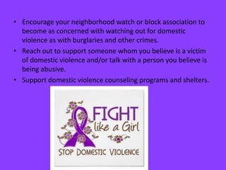 • Encourage your neighborhood watch or block association to
become as concerned with watching out for domestic
violence as with burglaries and other crimes.
• Reach out to support someone whom you believe is a victim
of domestic violence and/or talk with a person you believe is
being abusive.
• Support domestic violence counseling programs and shelters.
 