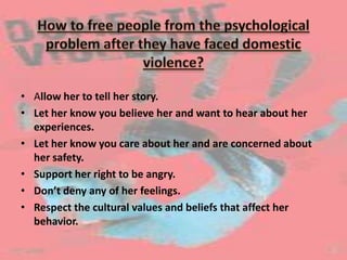 • Allow her to tell her story.
• Let her know you believe her and want to hear about her
experiences.
• Let her know you care about her and are concerned about
her safety.
• Support her right to be angry.
• Don’t deny any of her feelings.
• Respect the cultural values and beliefs that affect her
behavior.
 
