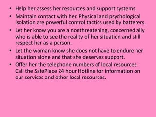 • Help her assess her resources and support systems.
• Maintain contact with her. Physical and psychological
isolation are powerful control tactics used by batterers.
• Let her know you are a nonthreatening, concerned ally
who is able to see the reality of her situation and still
respect her as a person.
• Let the woman know she does not have to endure her
situation alone and that she deserves support.
• Offer her the telephone numbers of local resources.
Call the SafePlace 24 hour Hotline for information on
our services and other local resources.
 