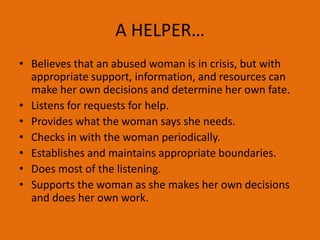 A HELPER…
• Believes that an abused woman is in crisis, but with
appropriate support, information, and resources can
make her own decisions and determine her own fate.
• Listens for requests for help.
• Provides what the woman says she needs.
• Checks in with the woman periodically.
• Establishes and maintains appropriate boundaries.
• Does most of the listening.
• Supports the woman as she makes her own decisions
and does her own work.
 