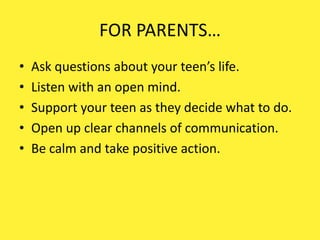 FOR PARENTS…
• Ask questions about your teen’s life.
• Listen with an open mind.
• Support your teen as they decide what to do.
• Open up clear channels of communication.
• Be calm and take positive action.
 