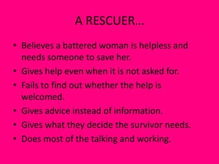 A RESCUER…
• Believes a battered woman is helpless and
needs someone to save her.
• Gives help even when it is not asked for.
• Fails to find out whether the help is
welcomed.
• Gives advice instead of information.
• Gives what they decide the survivor needs.
• Does most of the talking and working.
 