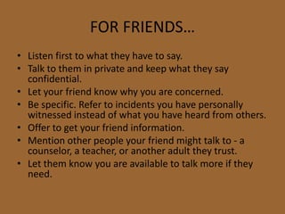 FOR FRIENDS…
• Listen first to what they have to say.
• Talk to them in private and keep what they say
confidential.
• Let your friend know why you are concerned.
• Be specific. Refer to incidents you have personally
witnessed instead of what you have heard from others.
• Offer to get your friend information.
• Mention other people your friend might talk to - a
counselor, a teacher, or another adult they trust.
• Let them know you are available to talk more if they
need.
 